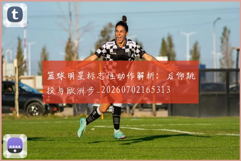 篮球明星标志性动作解析:后仰跳投与欧洲步_20260702165313