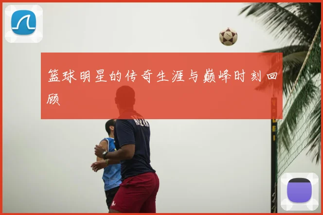 篮球明星的传奇生涯与巅峰时刻回顾