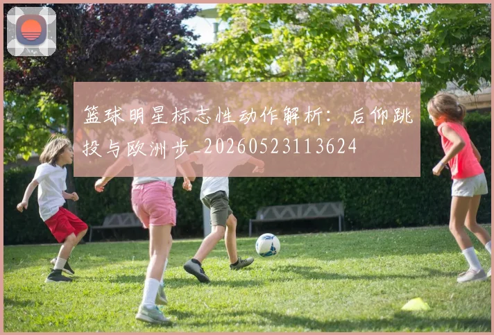 篮球明星标志性动作解析：后仰跳投与欧洲步_20260523113624