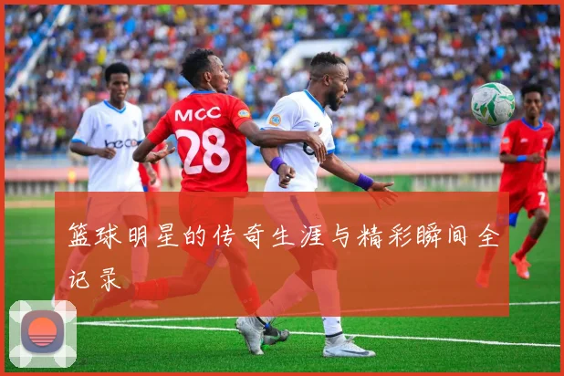 篮球明星的传奇生涯与精彩瞬间全记录