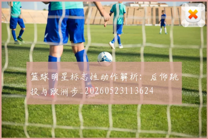 篮球明星标志性动作解析:后仰跳投与欧洲步_20260523113624